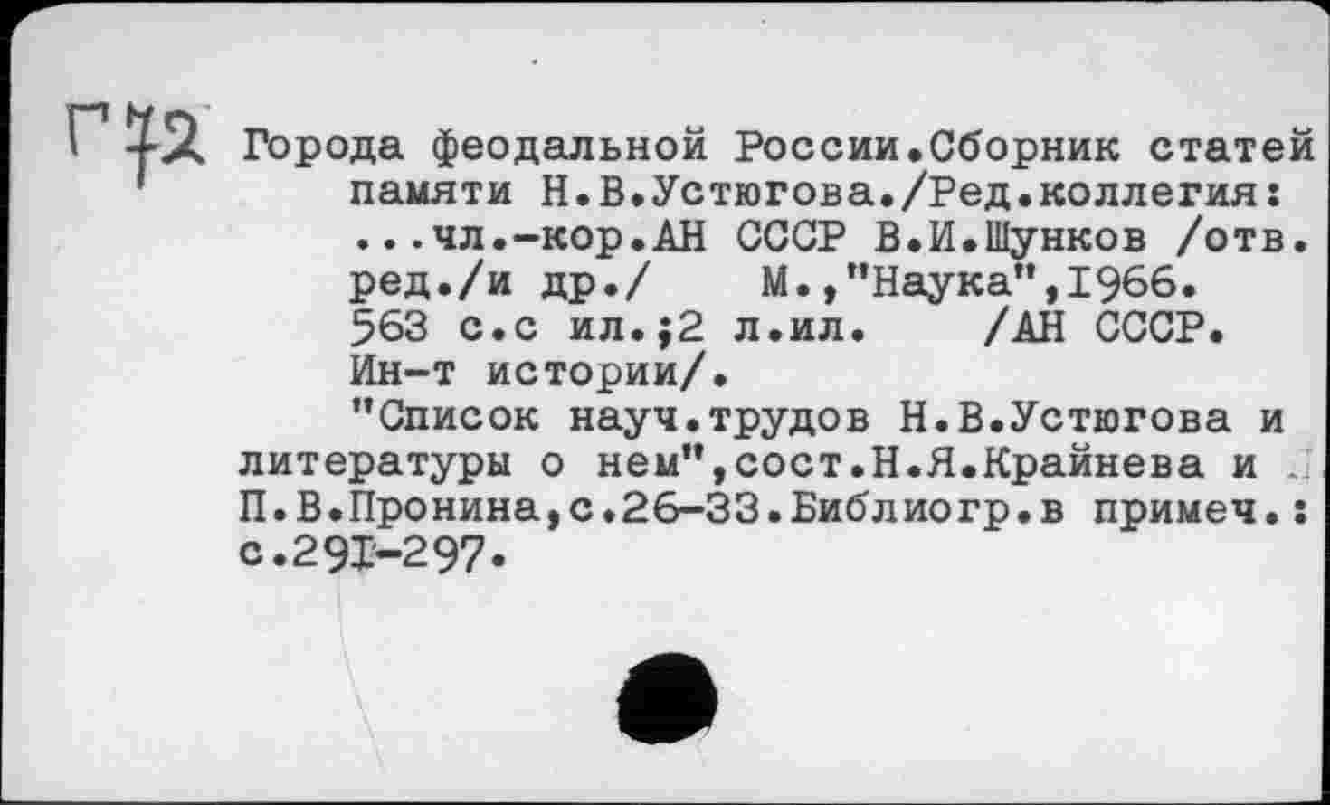 ﻿Города феодальной России.Сборник статей памяти Н.В.Устюгова./Ред.коллегия: ..-чл.-кор.АН СССР В.И.Шунков /отв. ред./и др./	М.,’’Наука", 1966.
563 с.с ил.;2 л.ил.	/АН СССР.
Ин-т истории/.
’’Список науч.трудов Н.В.Устюгова и литературы о нем”,сост.Н.Я.Крайнева и . П.В.Пронина,с.26-ЗЗ.Библиогр.в примеч.: с.291-297.